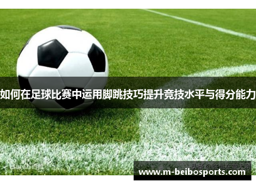 如何在足球比赛中运用脚跳技巧提升竞技水平与得分能力