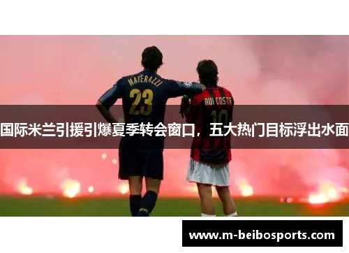 国际米兰引援引爆夏季转会窗口，五大热门目标浮出水面