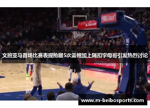 文班亚马首场比赛表现抢眼5次盖帽加上隔扣字母哥引发热烈讨论