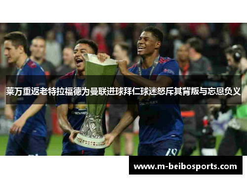 莱万重返老特拉福德为曼联进球拜仁球迷怒斥其背叛与忘恩负义