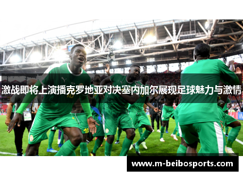 激战即将上演播克罗地亚对决塞内加尔展现足球魅力与激情
