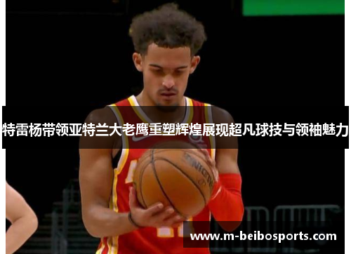 特雷杨带领亚特兰大老鹰重塑辉煌展现超凡球技与领袖魅力