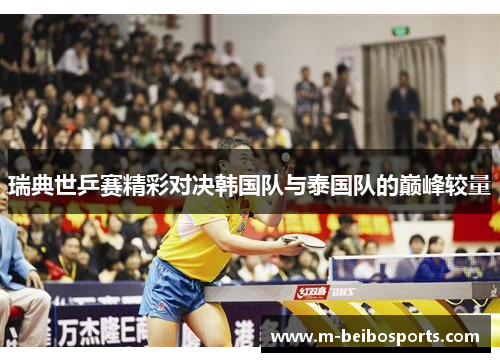 瑞典世乒赛精彩对决韩国队与泰国队的巅峰较量