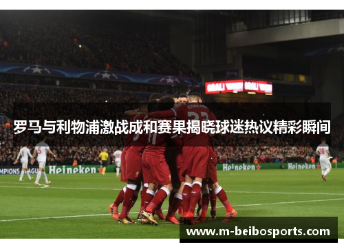 罗马与利物浦激战成和赛果揭晓球迷热议精彩瞬间